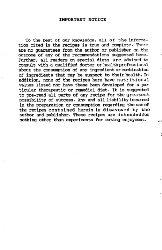 IMPORTANT NOTICE To the best of our knowledge, all of the informa- tion cited in the recipes is true and complete. There are no guarantees fram the author or publisher on the outcome of any of the reconmendations suggested here. Further, all readers on special diets are advised to consult with a qualified doctor or healthprofessional about. the consumption of any ingredient or combination of ingredients that may be suspect to their health. In addition, none of the recipes here have nutritional values listed nor have these been developed for a par ticular therapeutic or remedial diet. It is suggested to pre-read all parts of any recipe for the greatest possibility of success. Any and all liability incurred in the preparation or consumption regarding the useof the recipes contained herein is disavowed by the author and publisher. These recipes are intended for nothing other than experiments for eating enjoyment.